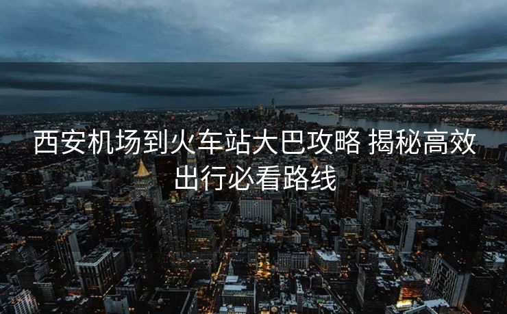 西安機場到火車站大巴攻略 揭秘高效出行必看路線