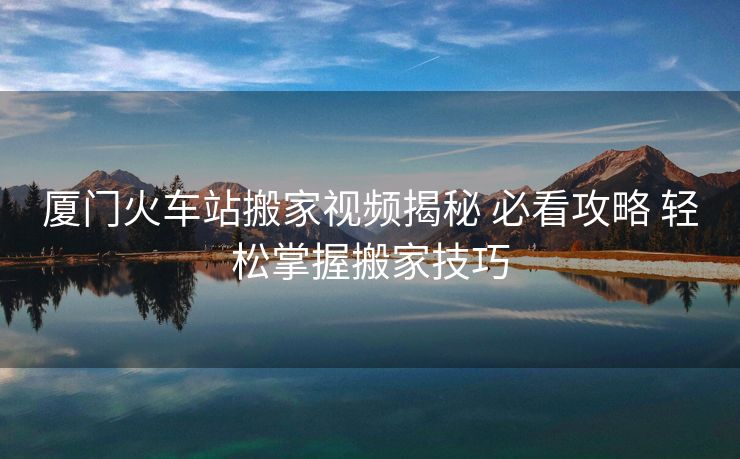 廈門火車站搬家視頻揭秘 必看攻略 輕松掌握搬家技巧