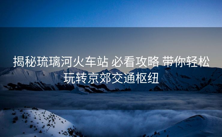 揭秘琉璃河火車(chē)站 必看攻略 帶你輕松玩轉(zhuǎn)京郊交通樞紐