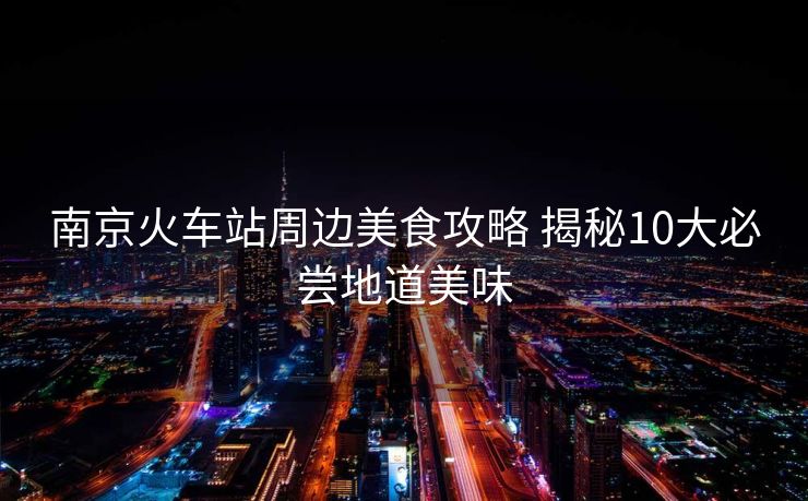 南京火車站周邊美食攻略 揭秘10大必嘗地道美味