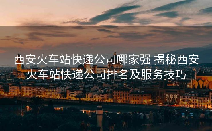 西安火車站快遞公司哪家強(qiáng) 揭秘西安火車站快遞公司排名及服務(wù)技巧 西安火車站快遞公司哪家強(qiáng) 揭秘西安火車站快遞公司排名及服務(wù)技巧