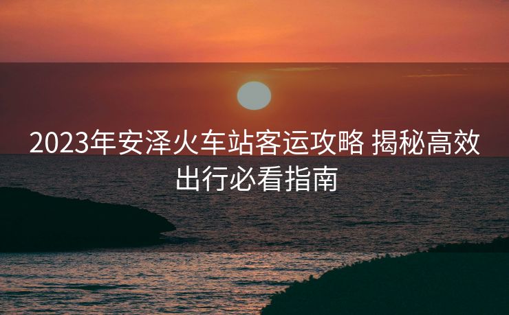 2023年安澤火車站客運攻略 揭秘高效出行必看指南