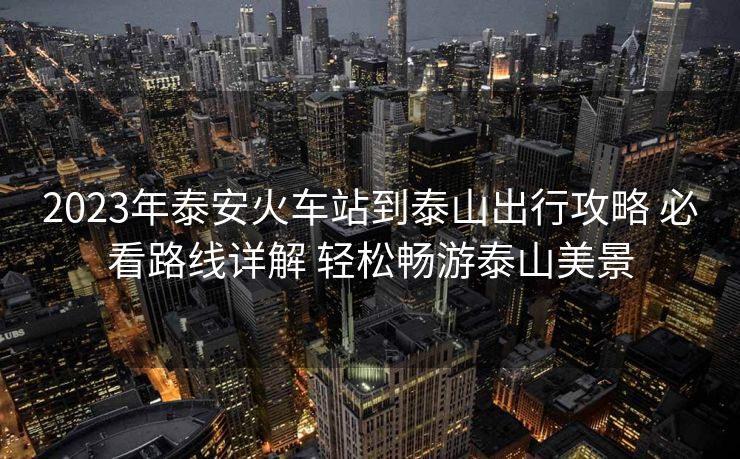 2023年泰安火車(chē)站到泰山出行攻略 必看路線詳解 輕松暢游泰山美景