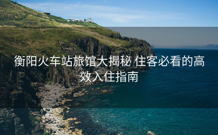 衡陽(yáng)火車(chē)站旅館大揭秘 住客必看的高效入住指南