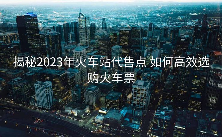 揭秘2023年火車(chē)站代售點(diǎn) 如何高效選購(gòu)火車(chē)票
