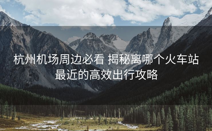 杭州機場周邊必看 揭秘離哪個火車站最近的高效出行攻略