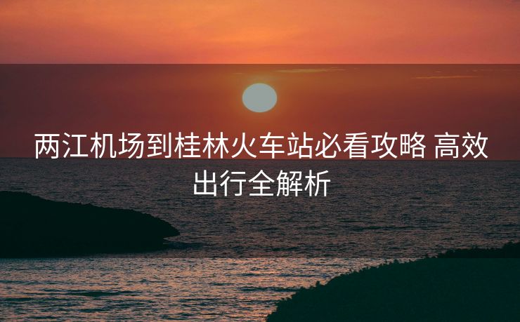 兩江機(jī)場(chǎng)到桂林火車站必看攻略 高效出行全解析