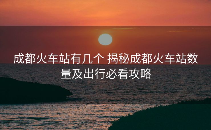 成都火車(chē)站有幾個(gè) 揭秘成都火車(chē)站數(shù)量及出行必看攻略