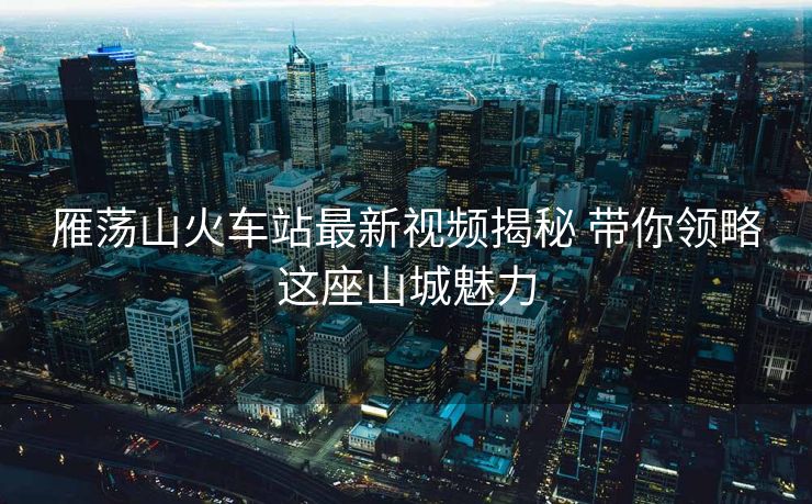 雁蕩山火車站最新視頻揭秘 帶你領(lǐng)略這座山城魅力