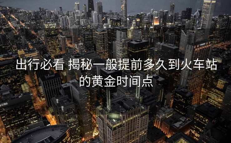 出行必看 揭秘一般提前多久到火車站的黃金時(shí)間點(diǎn)