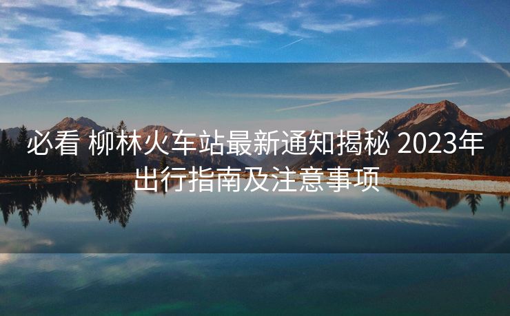 必看 柳林火車(chē)站最新通知揭秘 2023年出行指南及注意事項(xiàng)