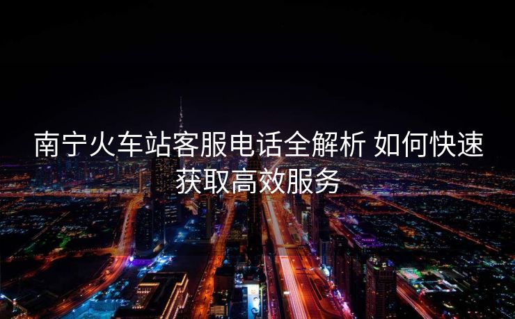 南寧火車(chē)站客服電話(huà)全解析 如何快速獲取高效服務(wù)