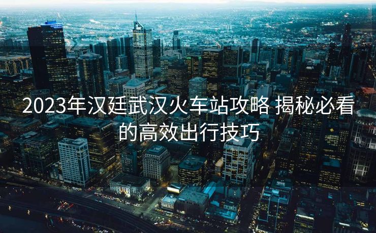 2023年漢廷武漢火車站攻略 揭秘必看的高效出行技巧