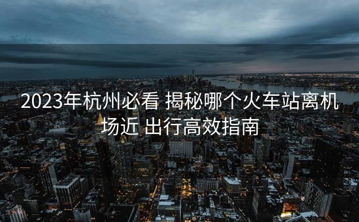 2023年杭州必看 揭秘哪個火車站離機場近 出行高效指南 2023年杭州必看 揭秘哪個火車站離機場近 出行高效指南
