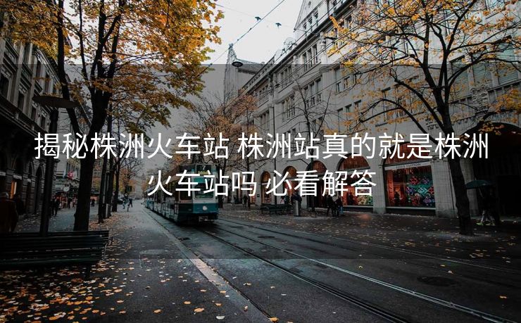 揭秘株洲火車站 株洲站真的就是株洲火車站嗎 必看解答