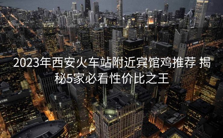 2023年西安火車站附近賓館雞推薦 揭秘5家必看性價比之王 2023年西安火車站附近賓館雞推薦 揭秘5家必看性價比之王