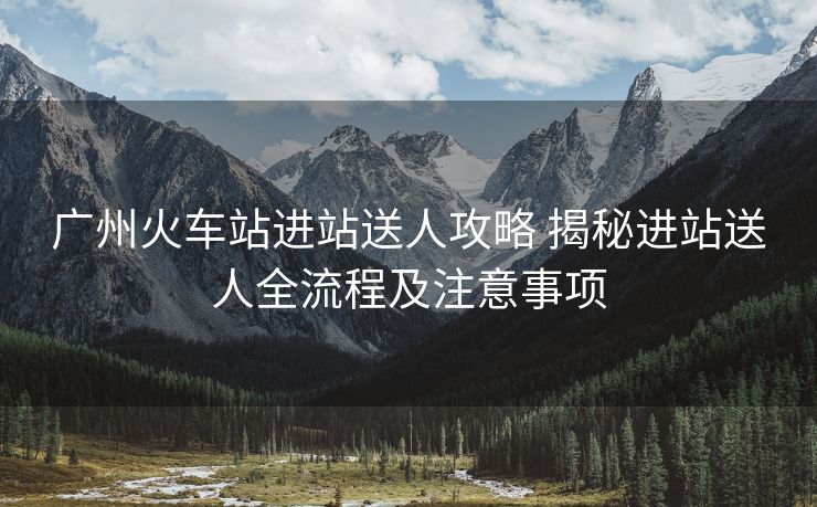 廣州火車(chē)站進(jìn)站送人攻略 揭秘進(jìn)站送人全流程及注意事項(xiàng)
