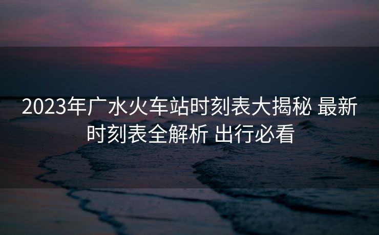 2023年廣水火車(chē)站時(shí)刻表大揭秘 最新時(shí)刻表全解析 出行必看