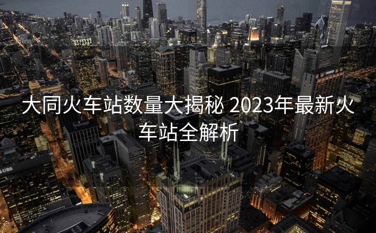 大同火車站數(shù)量大揭秘 2023年最新火車站全解析 大同火車站數(shù)量大揭秘 2023年最新火車站全解析