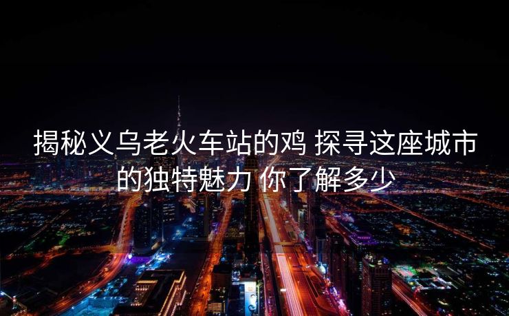 揭秘義烏老火車站的雞 探尋這座城市的獨(dú)特魅力 你了解多少 揭秘義烏老火車站的雞 探尋這座城市的獨(dú)特魅力 你了解多少