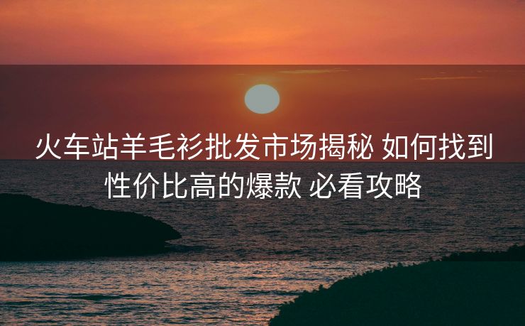 火車站羊毛衫批發(fā)市場(chǎng)揭秘 如何找到性價(jià)比高的爆款 必看攻略