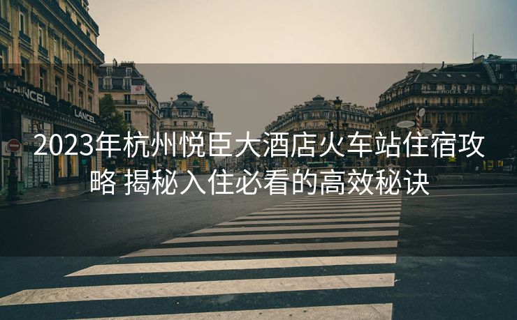 2023年杭州悅臣大酒店火車站住宿攻略 揭秘入住必看的高效秘訣