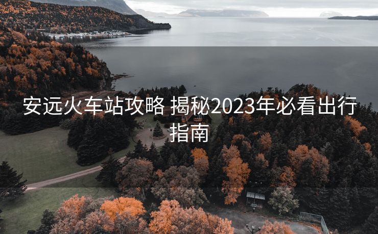 安遠火車站攻略 揭秘2023年必看出行指南