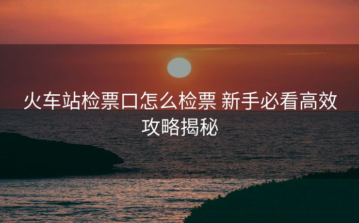 火車站檢票口怎么檢票 新手必看高效攻略揭秘