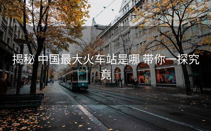揭秘 中國最大火車站是哪 帶你一探究竟 揭秘 中國最大火車站是哪 帶你一探究竟