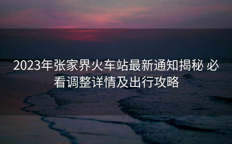 2023年張家界火車站最新通知揭秘 必看調(diào)整詳情及出行攻略