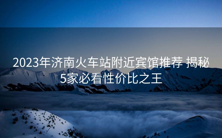 2023年濟(jì)南火車站附近賓館推薦 揭秘5家必看性價(jià)比之王 2023年濟(jì)南火車站附近賓館推薦 揭秘5家必看性價(jià)比之王