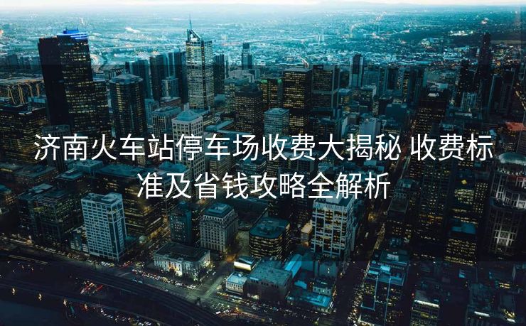 濟(jì)南火車站停車場(chǎng)收費(fèi)大揭秘 收費(fèi)標(biāo)準(zhǔn)及省錢(qián)攻略全解析 濟(jì)南火車站停車場(chǎng)收費(fèi)大揭秘 收費(fèi)標(biāo)準(zhǔn)及省錢(qián)攻略全解析