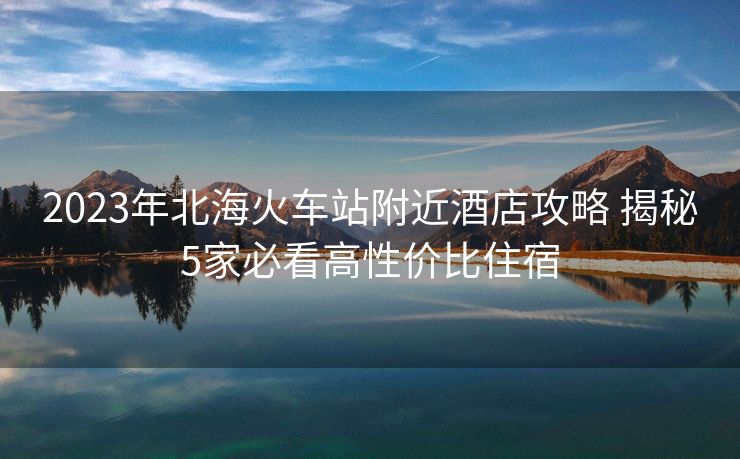 2023年北海火車站附近酒店攻略 揭秘5家必看高性價比住宿