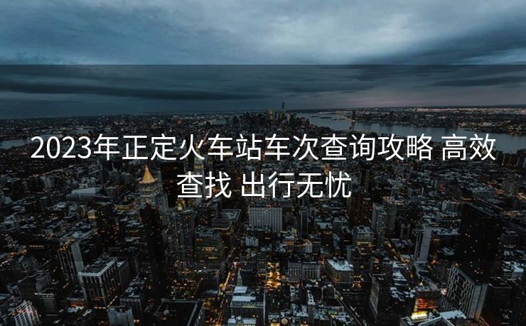 2023年正定火車站車次查詢攻略 高效查找 出行無憂