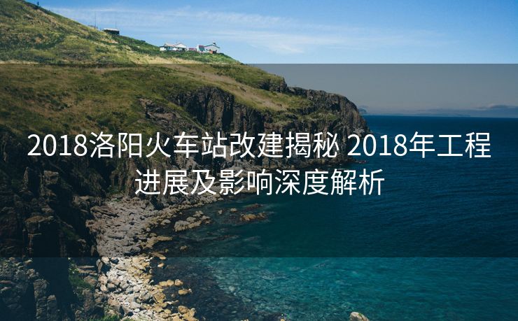 2018洛陽火車站改建揭秘 2018年工程進展及影響深度解析