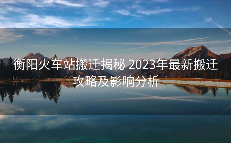 衡陽火車站搬遷揭秘 2023年最新搬遷攻略及影響分析