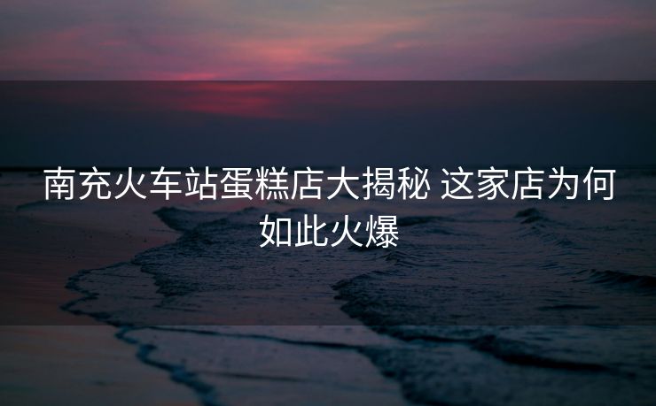 南充火車站蛋糕店大揭秘 這家店為何如此火爆
