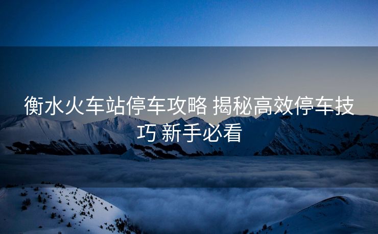 衡水火車站停車攻略 揭秘高效停車技巧 新手必看