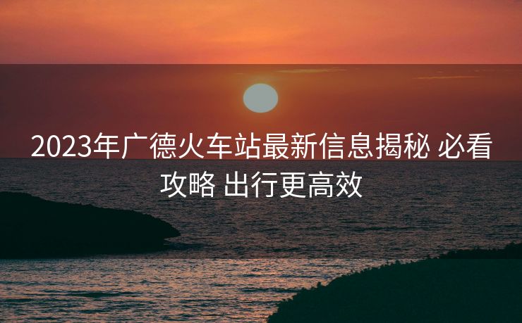 2023年廣德火車(chē)站最新信息揭秘 必看攻略 出行更高效