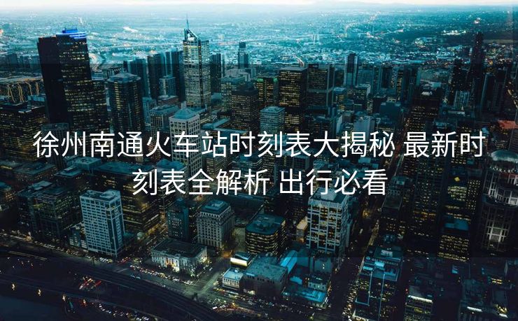 徐州南通火車(chē)站時(shí)刻表大揭秘 最新時(shí)刻表全解析 出行必看