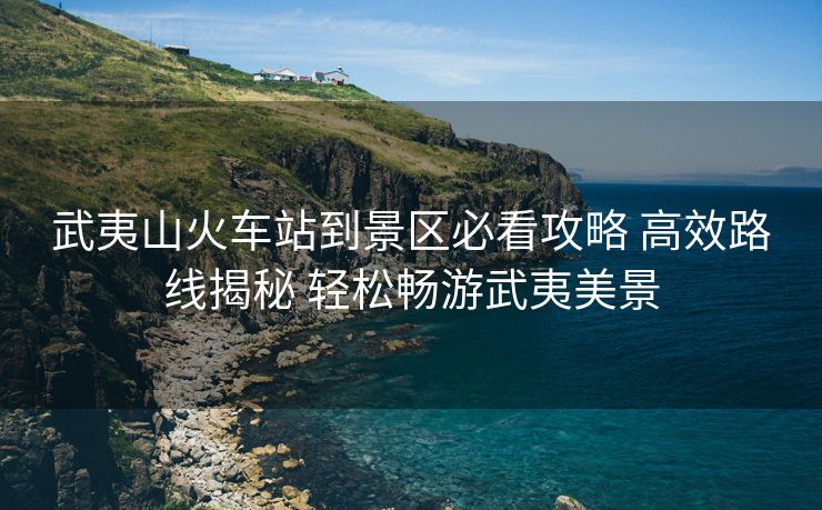 武夷山火車(chē)站到景區(qū)必看攻略 高效路線(xiàn)揭秘 輕松暢游武夷美景