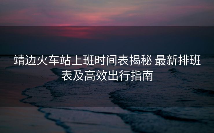 靖邊火車站上班時(shí)間表揭秘 最新排班表及高效出行指南