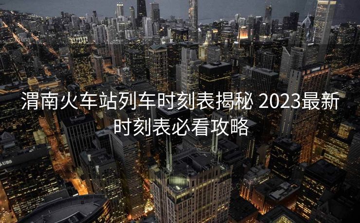 渭南火車站列車時刻表揭秘 2023最新時刻表必看攻略