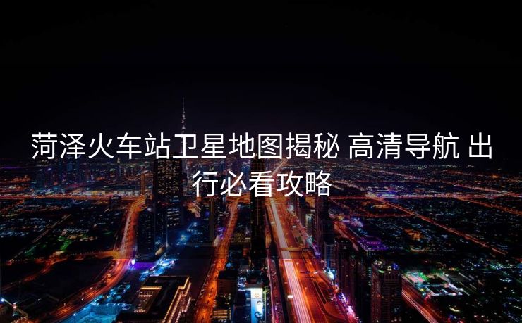菏澤火車站衛(wèi)星地圖揭秘 高清導(dǎo)航 出行必看攻略