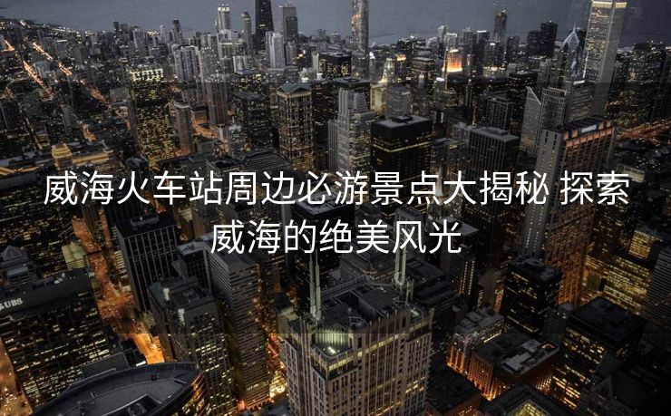 威?；疖囌局苓叡赜尉包c(diǎn)大揭秘 探索威海的絕美風(fēng)光