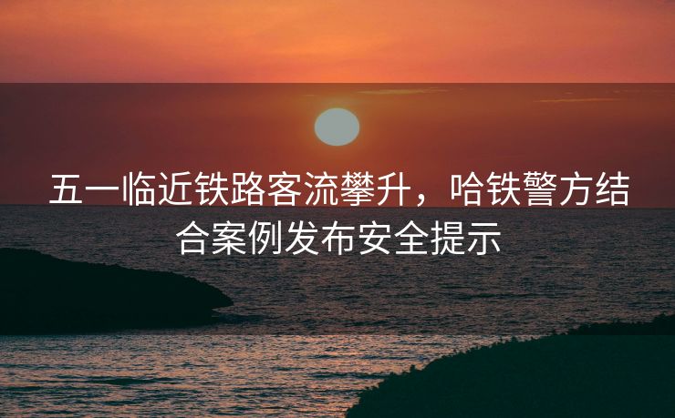 五一臨近鐵路客流攀升，哈鐵警方結(jié)合案例發(fā)布安全提示