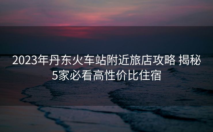 2023年丹東火車站附近旅店攻略 揭秘5家必看高性價比住宿
