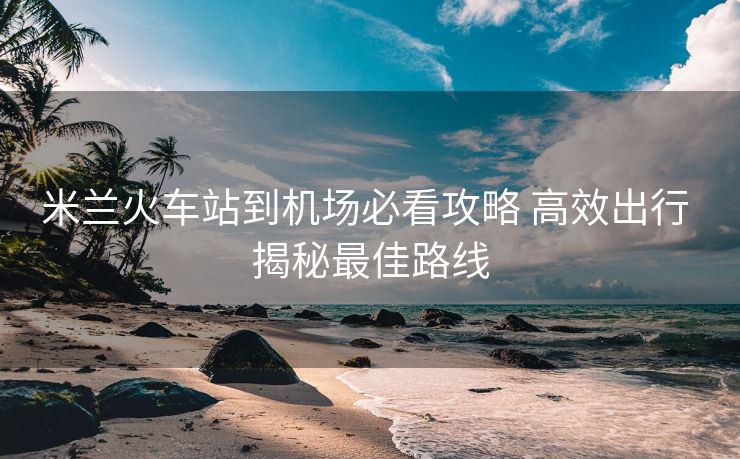 米蘭火車站到機(jī)場(chǎng)必看攻略 高效出行 揭秘最佳路線