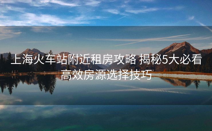 上?；疖?chē)站附近租房攻略 揭秘5大必看高效房源選擇技巧