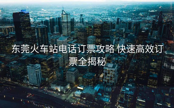 東莞火車(chē)站電話訂票攻略 快速高效訂票全揭秘